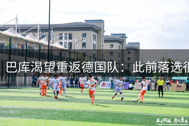 巴库渴望重返德国队：此前落选很失望，现在必须拿出表现
