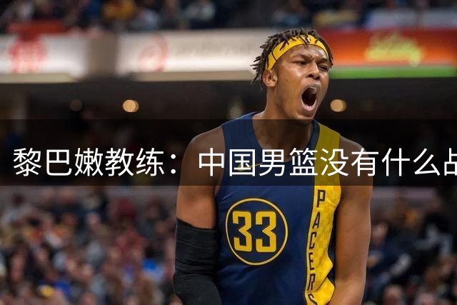 黎巴嫩教练：中国男篮没有什么战术，就是让2个大个抢篮板，我们会研究透的